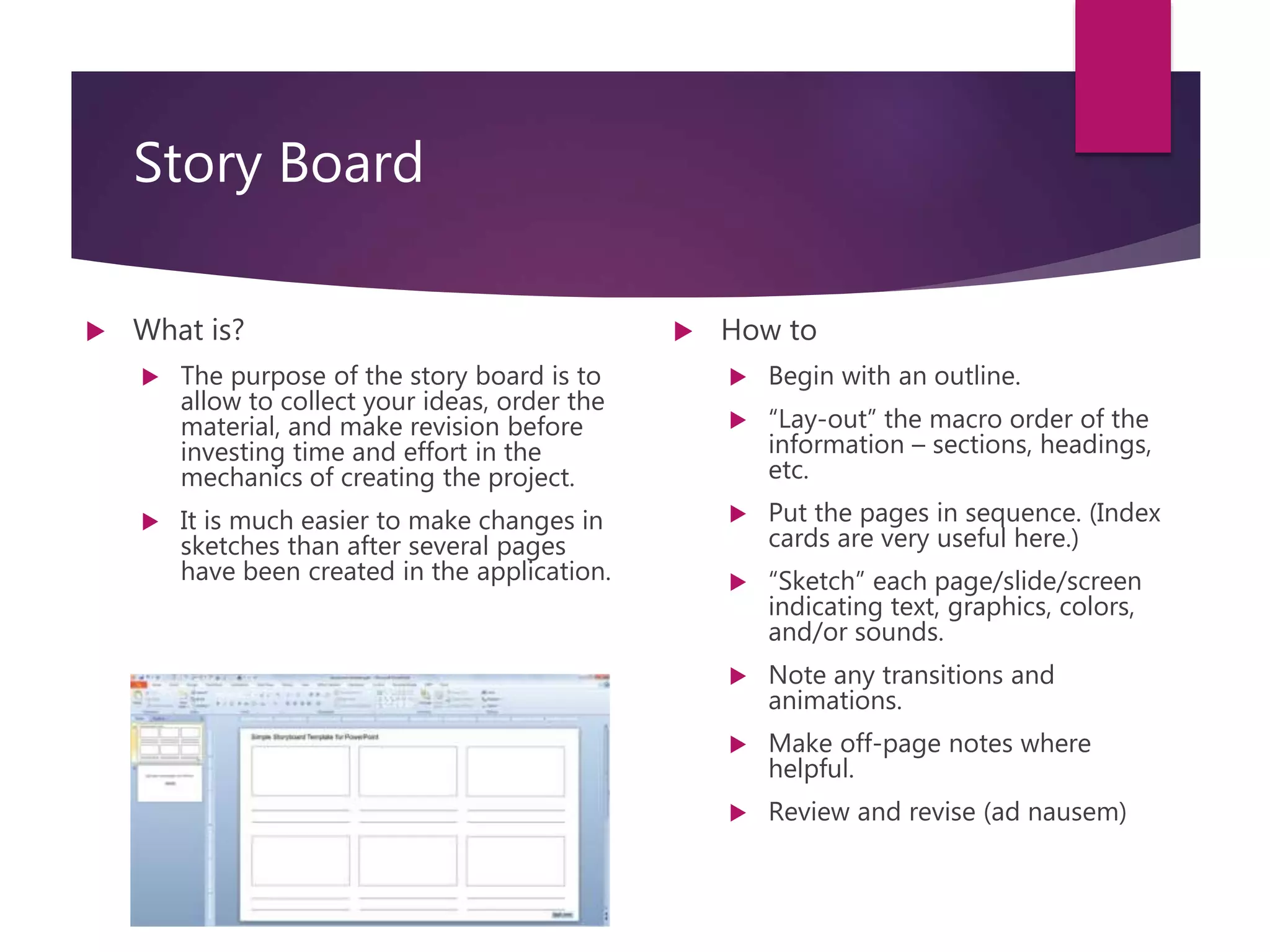 Story Board
 What is?
 The purpose of the story board is to
allow to collect your ideas, order the
material, and make revision before
investing time and effort in the
mechanics of creating the project.
 It is much easier to make changes in
sketches than after several pages
have been created in the application.
 How to
 Begin with an outline.
 “Lay-out” the macro order of the
information – sections, headings,
etc.
 Put the pages in sequence. (Index
cards are very useful here.)
 “Sketch” each page/slide/screen
indicating text, graphics, colors,
and/or sounds.
 Note any transitions and
animations.
 Make off-page notes where
helpful.
 Review and revise (ad nausem)
 