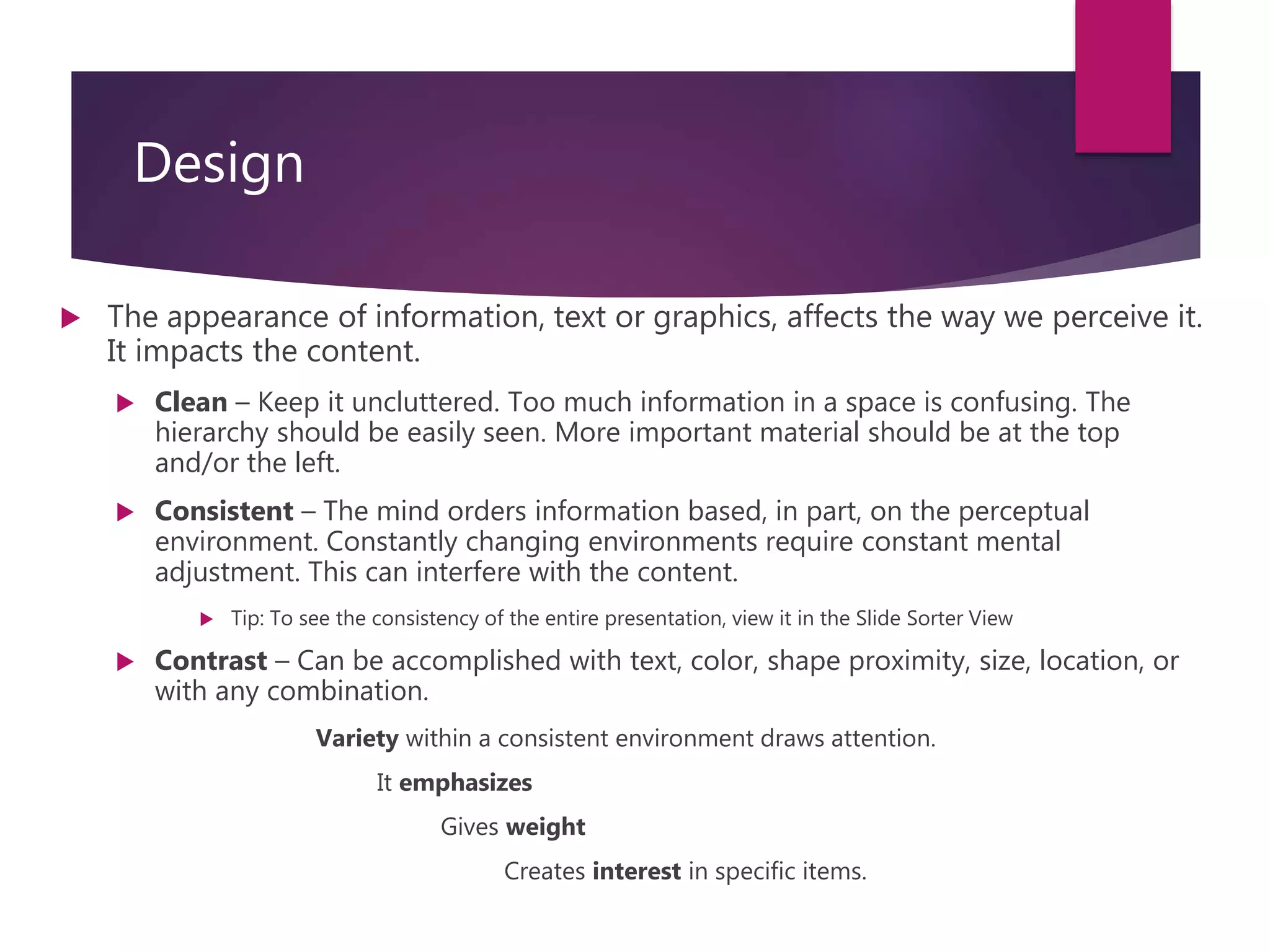 Design
 The appearance of information, text or graphics, affects the way we perceive it.
It impacts the content.
 Clean – Keep it uncluttered. Too much information in a space is confusing. The
hierarchy should be easily seen. More important material should be at the top
and/or the left.
 Consistent – The mind orders information based, in part, on the perceptual
environment. Constantly changing environments require constant mental
adjustment. This can interfere with the content.
 Tip: To see the consistency of the entire presentation, view it in the Slide Sorter View
 Contrast – Can be accomplished with text, color, shape proximity, size, location, or
with any combination.
Variety within a consistent environment draws attention.
It emphasizes
Gives weight
Creates interest in specific items.
 