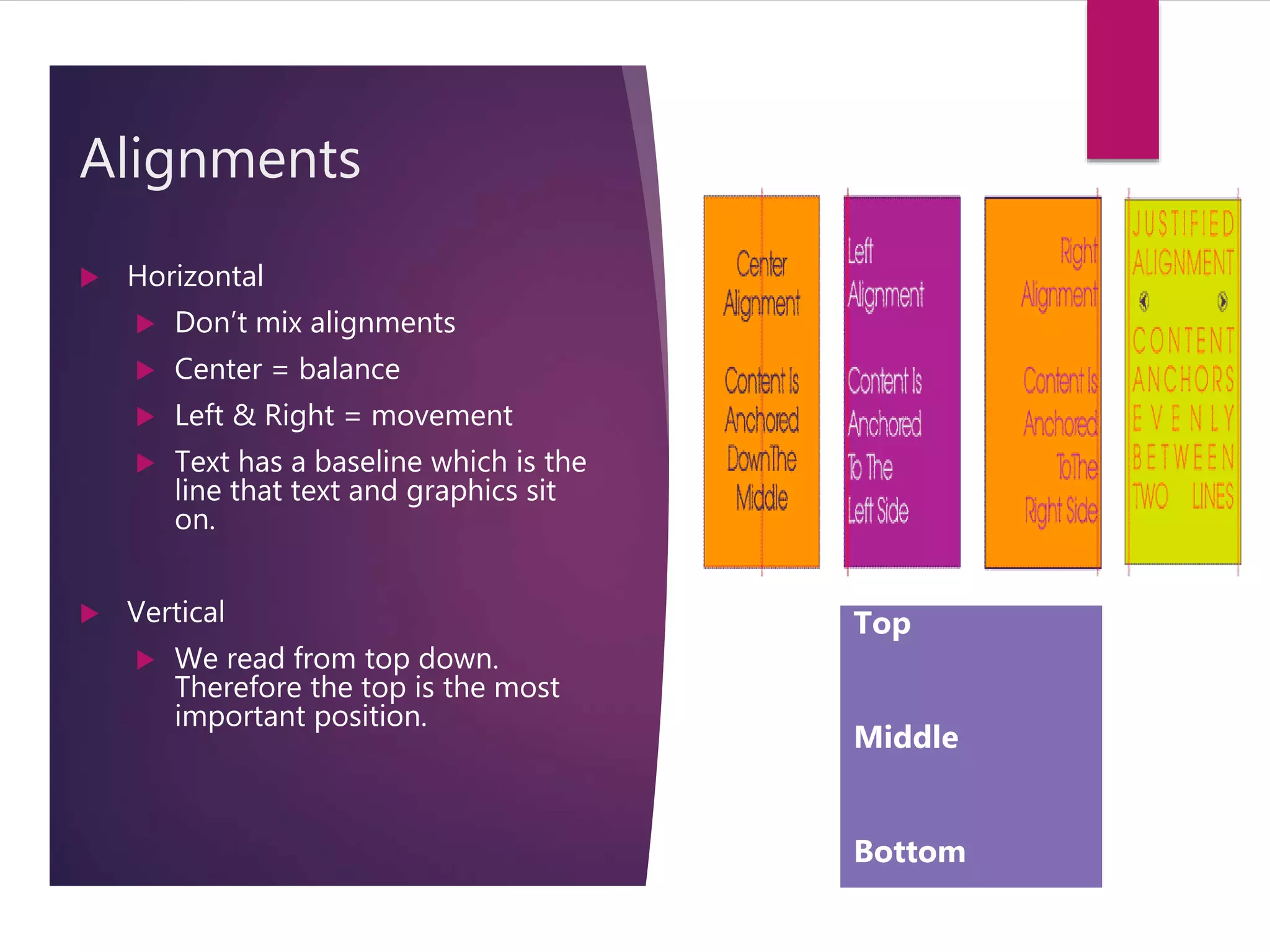 Alignments
 Horizontal
 Don’t mix alignments
 Center = balance
 Left & Right = movement
 Text has a baseline which is the
line that text and graphics sit
on.
 Vertical
 We read from top down.
Therefore the top is the most
important position.
Top
Middle
Bottom
 