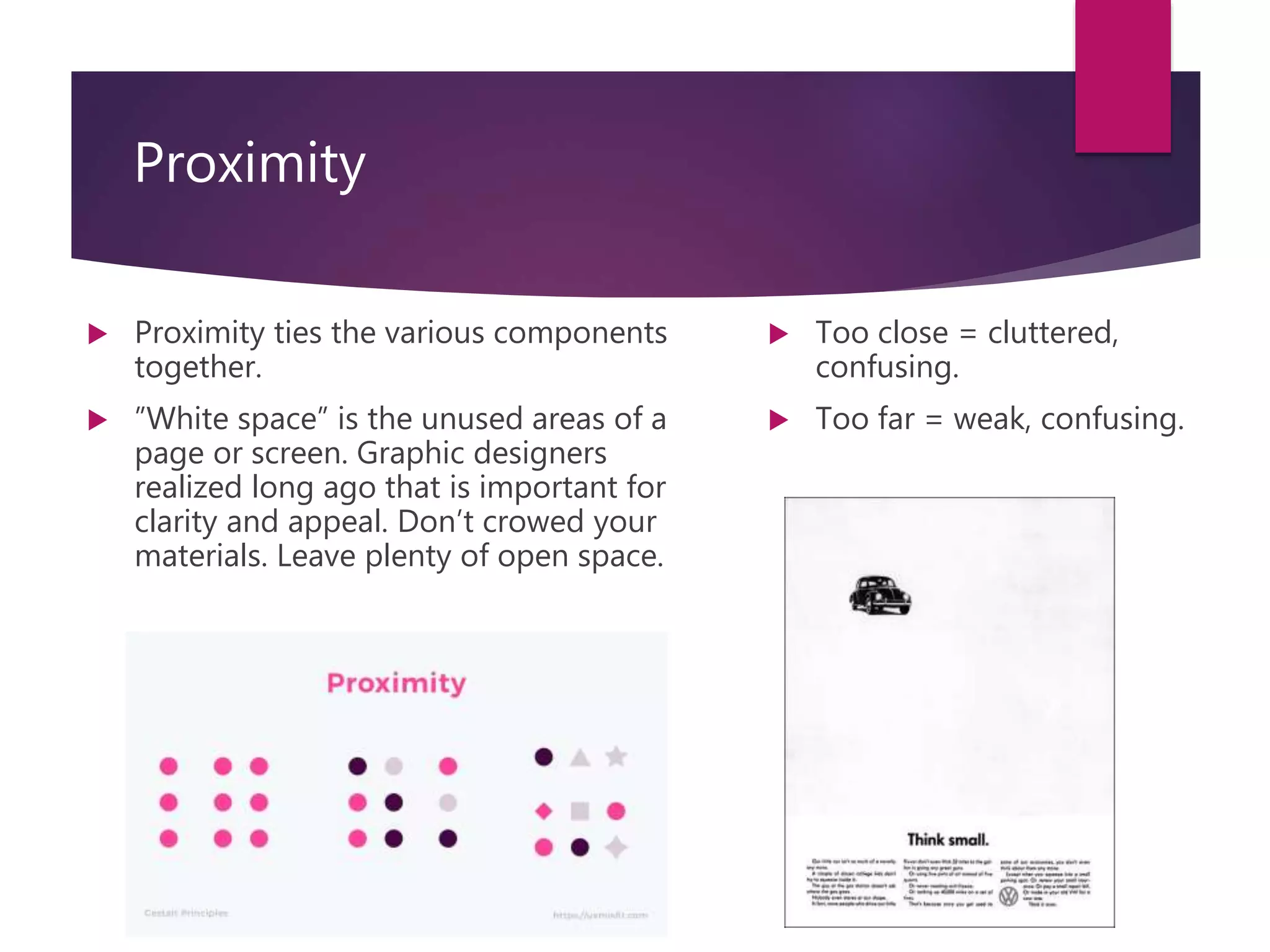 Proximity
 Proximity ties the various components
together.
 ”White space” is the unused areas of a
page or screen. Graphic designers
realized long ago that is important for
clarity and appeal. Don’t crowed your
materials. Leave plenty of open space.
 Too close = cluttered,
confusing.
 Too far = weak, confusing.
 