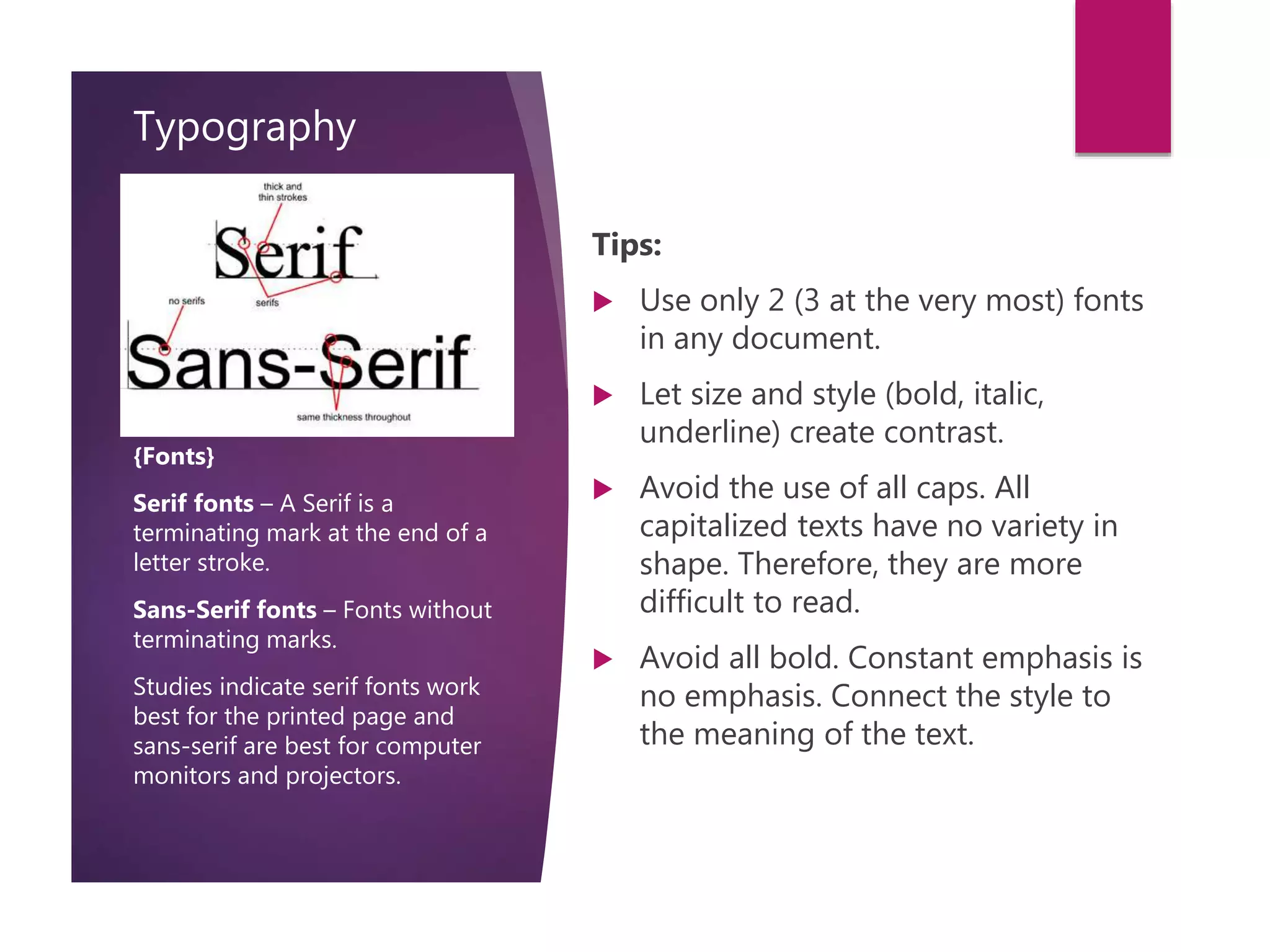 Typography
Tips:
 Use only 2 (3 at the very most) fonts
in any document.
 Let size and style (bold, italic,
underline) create contrast.
 Avoid the use of all caps. All
capitalized texts have no variety in
shape. Therefore, they are more
difficult to read.
 Avoid all bold. Constant emphasis is
no emphasis. Connect the style to
the meaning of the text.
{Fonts}
Serif fonts – A Serif is a
terminating mark at the end of a
letter stroke.
Sans-Serif fonts – Fonts without
terminating marks.
Studies indicate serif fonts work
best for the printed page and
sans-serif are best for computer
monitors and projectors.
 