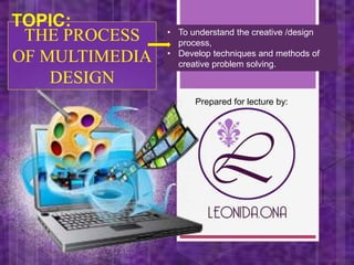THE PROCESS
OF MULTIMEDIA
DESIGN
Prepared for lecture by:
TOPIC: • To understand the creative /design
process,
• Develop techniques and methods of
creative problem solving.
 