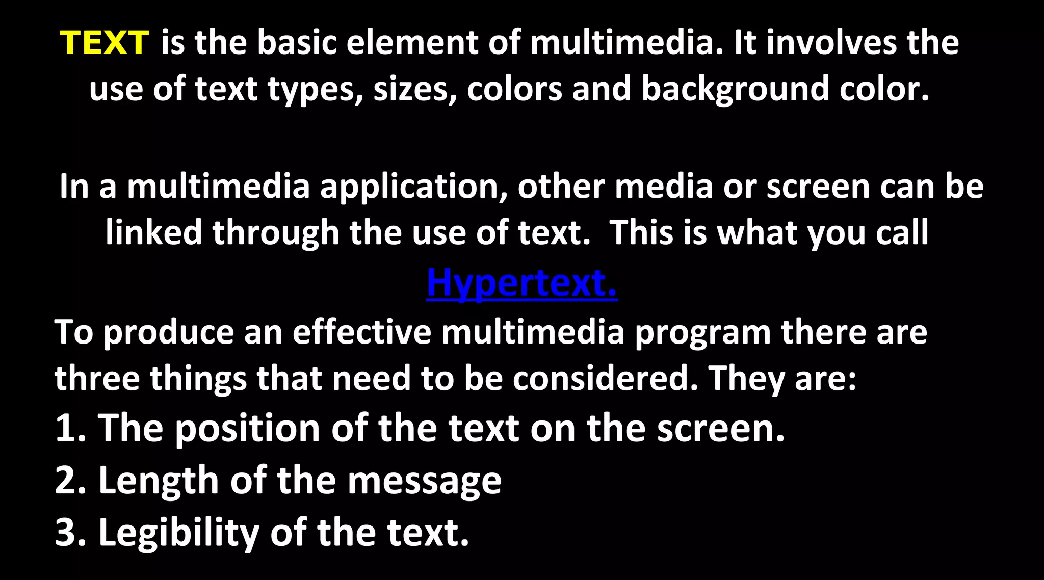 TEXT is the basic element of multimedia. It involves the
use of text types, sizes, colors and background color.
In a multimedia application, other media or screen can be
linked through the use of text. This is what you call
Hypertext.
To produce an effective multimedia program there are
three things that need to be considered. They are:
1. The position of the text on the screen.
2. Length of the message
3. Legibility of the text.
 