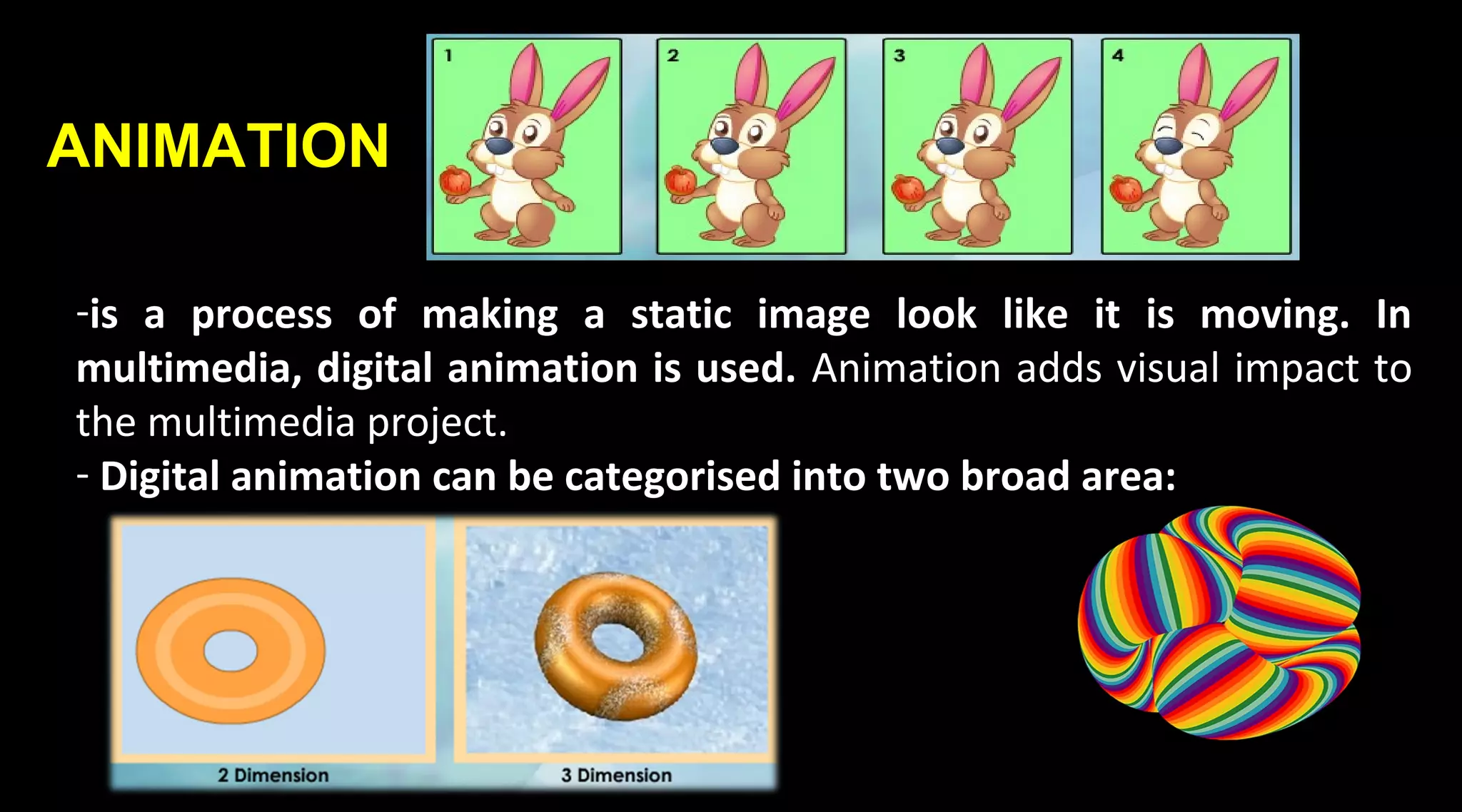 ANIMATION
-is a process of making a static image look like it is moving. In
multimedia, digital animation is used. Animation adds visual impact to
the multimedia project.
- Digital animation can be categorised into two broad area:
 