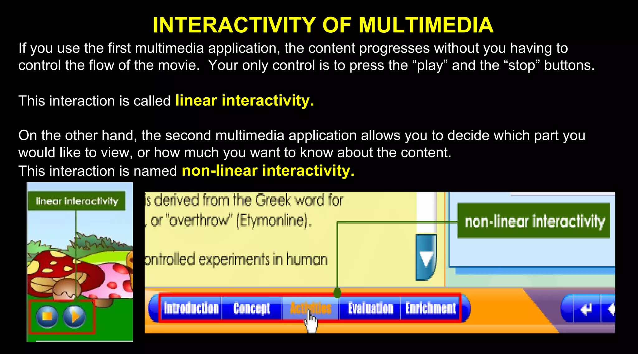 INTERACTIVITY OF MULTIMEDIA
If you use the first multimedia application, the content progresses without you having to
control the flow of the movie. Your only control is to press the “play” and the “stop” buttons.
This interaction is called linear interactivity.
On the other hand, the second multimedia application allows you to decide which part you
would like to view, or how much you want to know about the content.
This interaction is named non-linear interactivity.
 