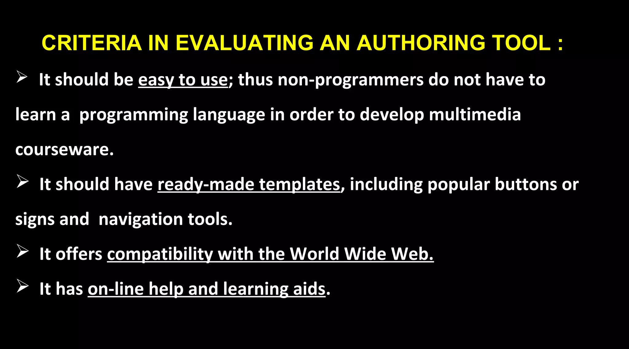 CRITERIA IN EVALUATING AN AUTHORING TOOL :
 It should be easy to use; thus non-programmers do not have to
learn a programming language in order to develop multimedia
courseware.
 It should have ready-made templates, including popular buttons or
signs and navigation tools.
 It offers compatibility with the World Wide Web.
 It has on-line help and learning aids.
 