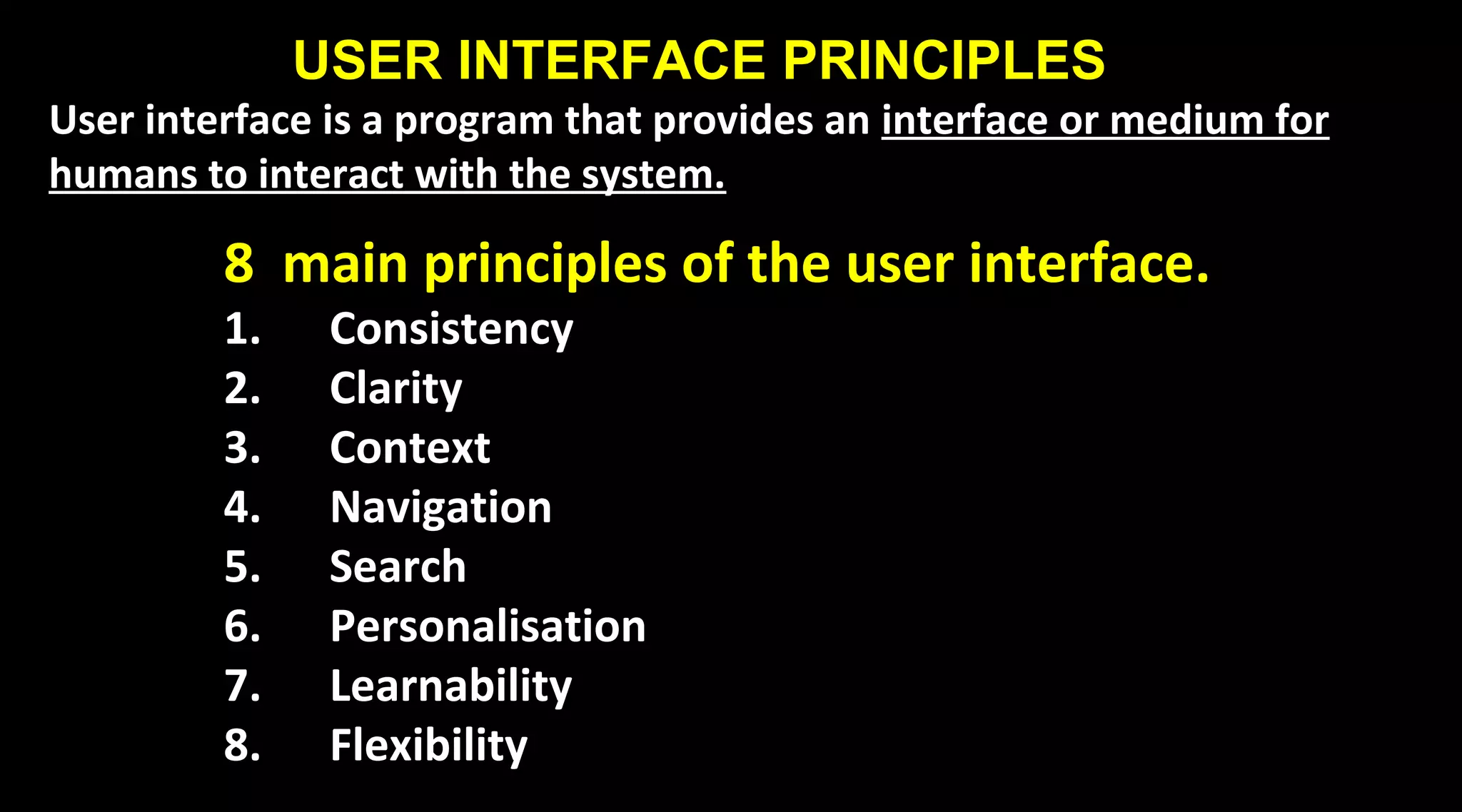 USER INTERFACE PRINCIPLES
User interface is a program that provides an interface or medium for
humans to interact with the system.
8 main principles of the user interface.
1. Consistency
2. Clarity
3. Context
4. Navigation
5. Search
6. Personalisation
7. Learnability
8. Flexibility
 