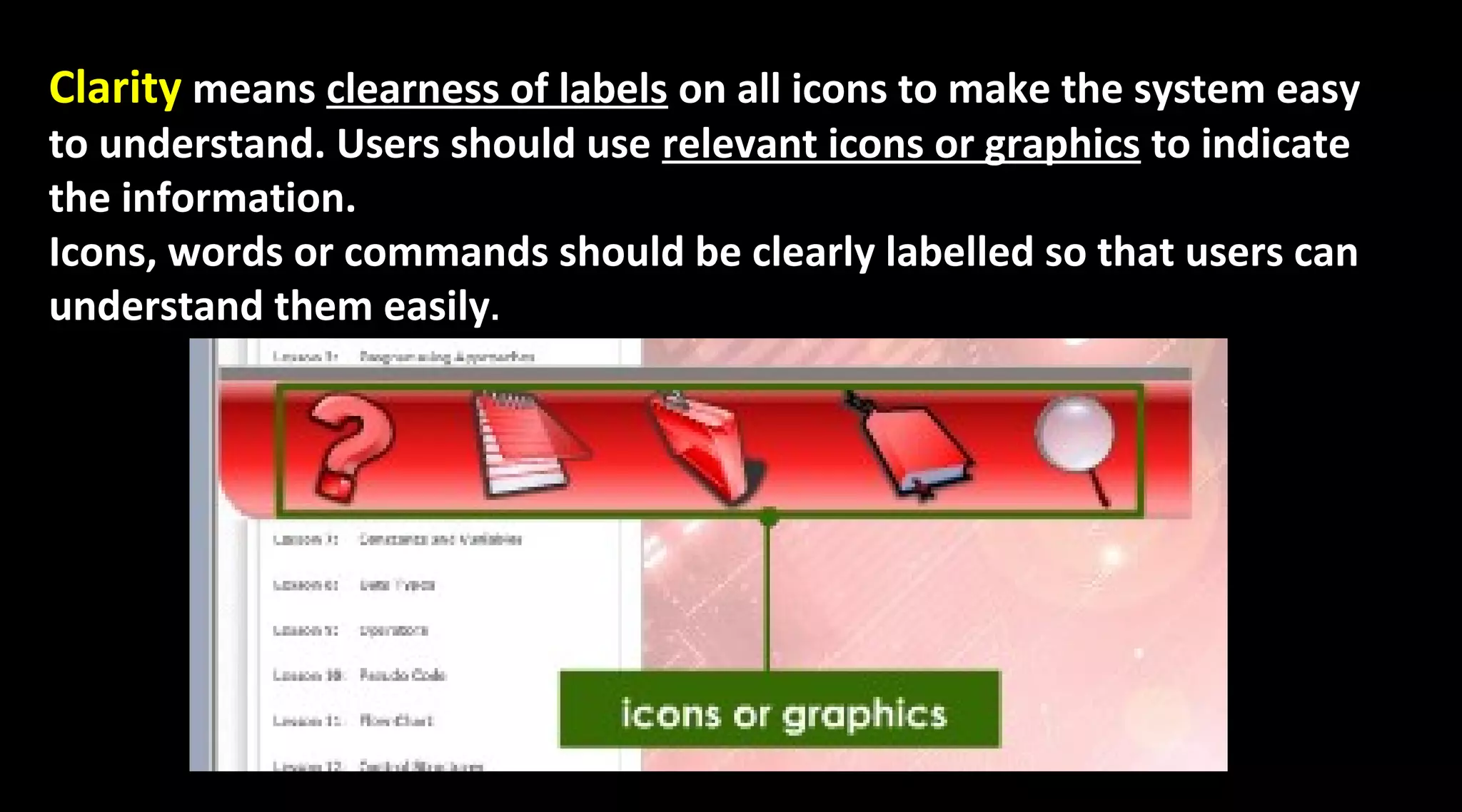 Clarity means clearness of labels on all icons to make the system easy
to understand. Users should use relevant icons or graphics to indicate
the information.
Icons, words or commands should be clearly labelled so that users can
understand them easily.
 