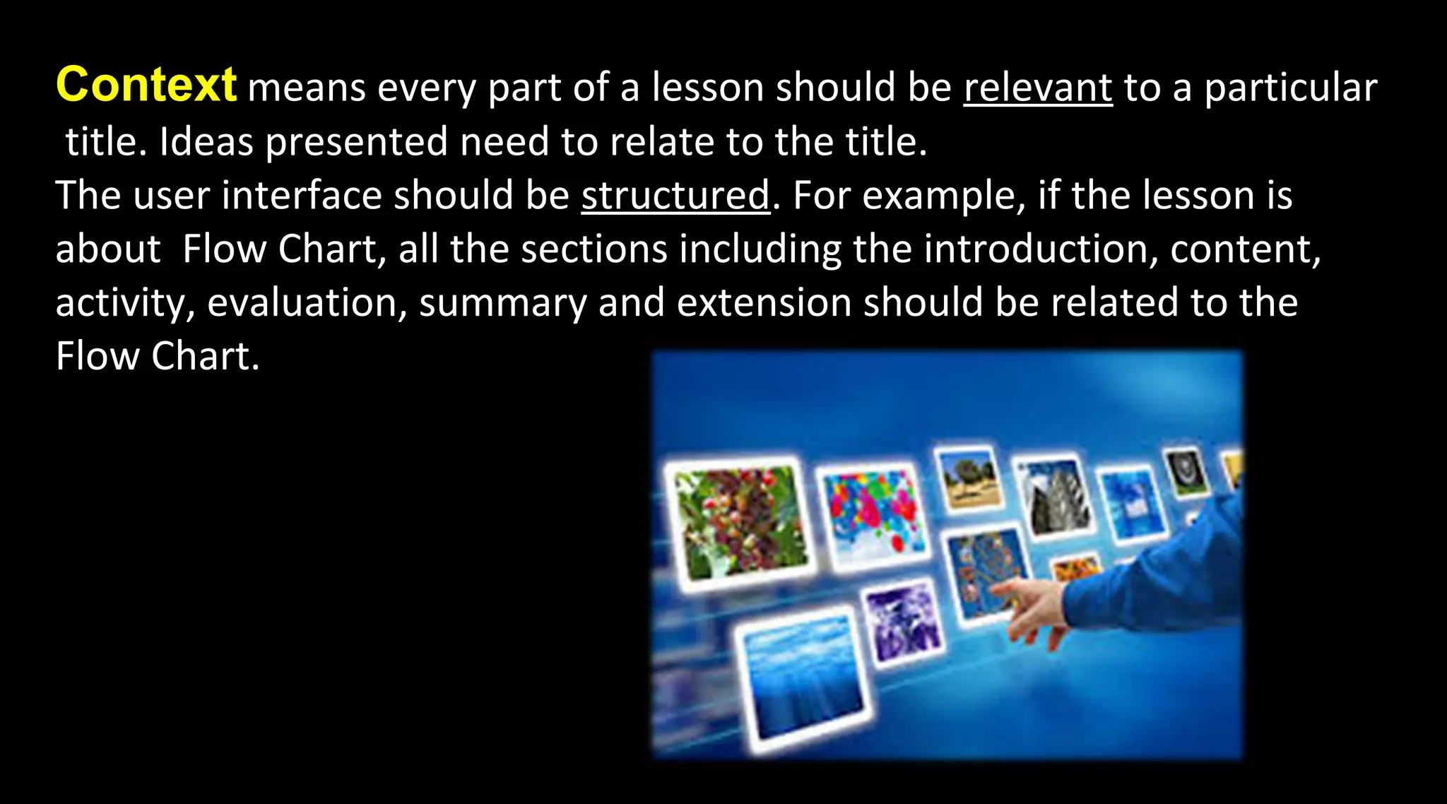 Context means every part of a lesson should be relevant to a particular
title. Ideas presented need to relate to the title.
The user interface should be structured. For example, if the lesson is
about Flow Chart, all the sections including the introduction, content,
activity, evaluation, summary and extension should be related to the
Flow Chart.
 