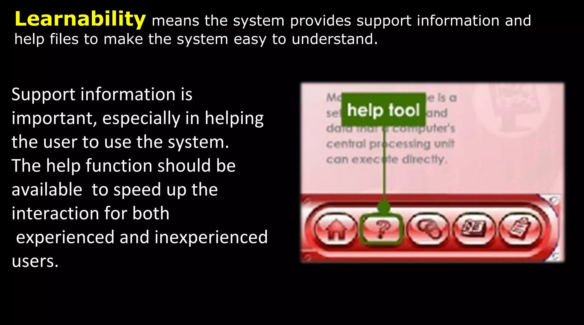 Learnability means the system provides support information and
help files to make the system easy to understand.
Support information is
important, especially in helping
the user to use the system.
The help function should be
available to speed up the
interaction for both
experienced and inexperienced
users.
 