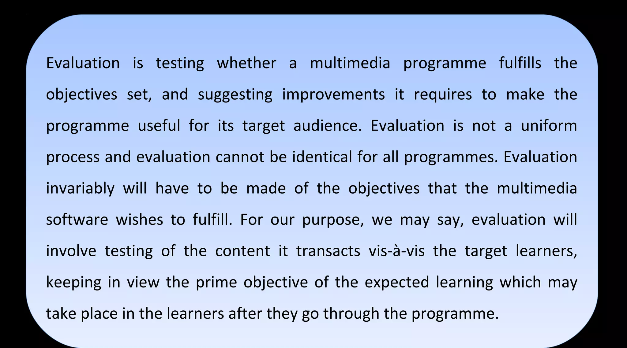 Evaluation is testing whether a multimedia programme fulfills the
objectives set, and suggesting improvements it requires to make the
programme useful for its target audience. Evaluation is not a uniform
process and evaluation cannot be identical for all programmes. Evaluation
invariably will have to be made of the objectives that the multimedia
software wishes to fulfill. For our purpose, we may say, evaluation will
involve testing of the content it transacts vis-à-vis the target learners,
keeping in view the prime objective of the expected learning which may
take place in the learners after they go through the programme.
Evaluation is testing whether a multimedia programme fulfills the
objectives set, and suggesting improvements it requires to make the
programme useful for its target audience. Evaluation is not a uniform
process and evaluation cannot be identical for all programmes. Evaluation
invariably will have to be made of the objectives that the multimedia
software wishes to fulfill. For our purpose, we may say, evaluation will
involve testing of the content it transacts vis-à-vis the target learners,
keeping in view the prime objective of the expected learning which may
take place in the learners after they go through the programme.
 