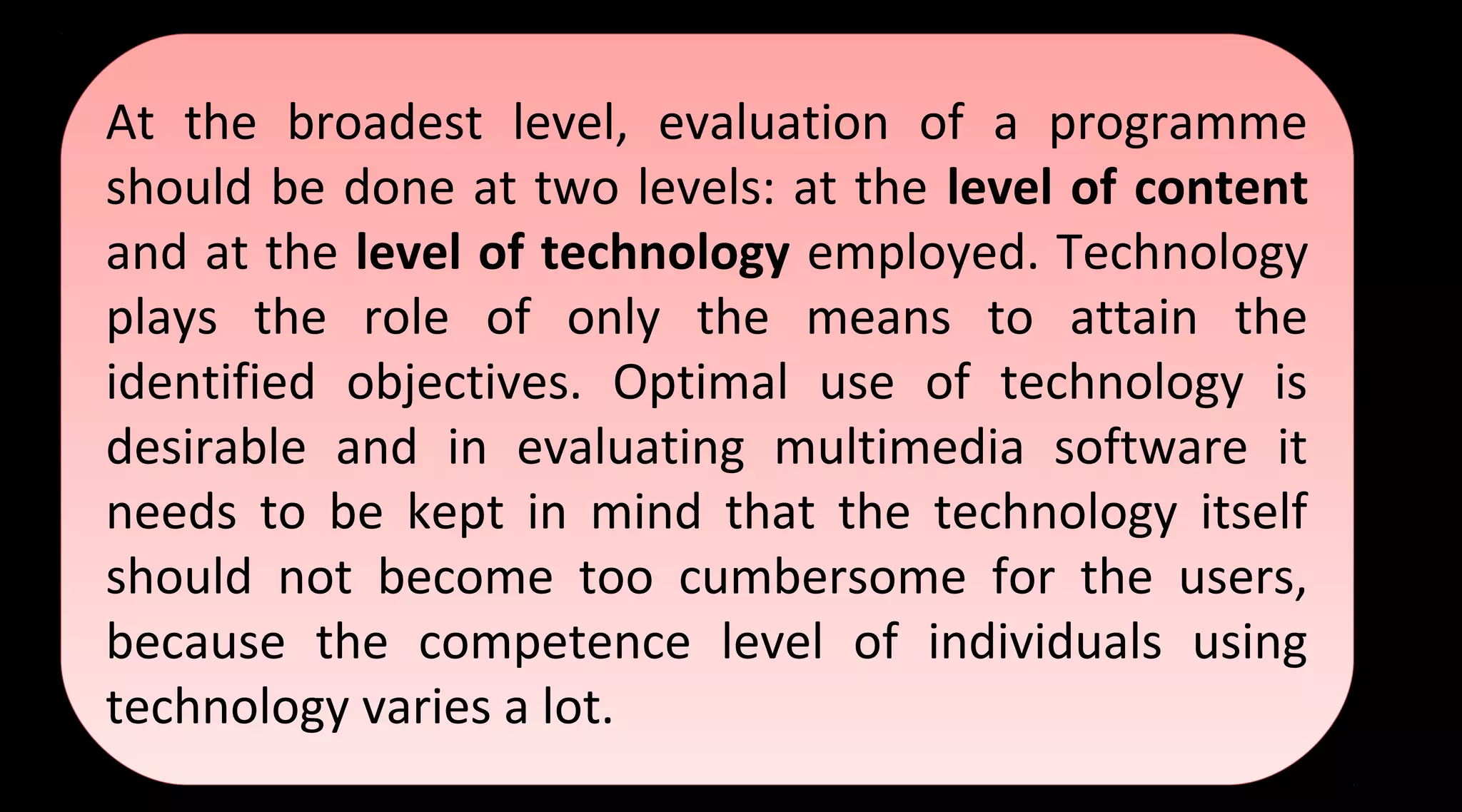 At the broadest level, evaluation of a programme
should be done at two levels: at the level of content
and at the level of technology employed. Technology
plays the role of only the means to attain the
identified objectives. Optimal use of technology is
desirable and in evaluating multimedia software it
needs to be kept in mind that the technology itself
should not become too cumbersome for the users,
because the competence level of individuals using
technology varies a lot.
At the broadest level, evaluation of a programme
should be done at two levels: at the level of content
and at the level of technology employed. Technology
plays the role of only the means to attain the
identified objectives. Optimal use of technology is
desirable and in evaluating multimedia software it
needs to be kept in mind that the technology itself
should not become too cumbersome for the users,
because the competence level of individuals using
technology varies a lot.
 