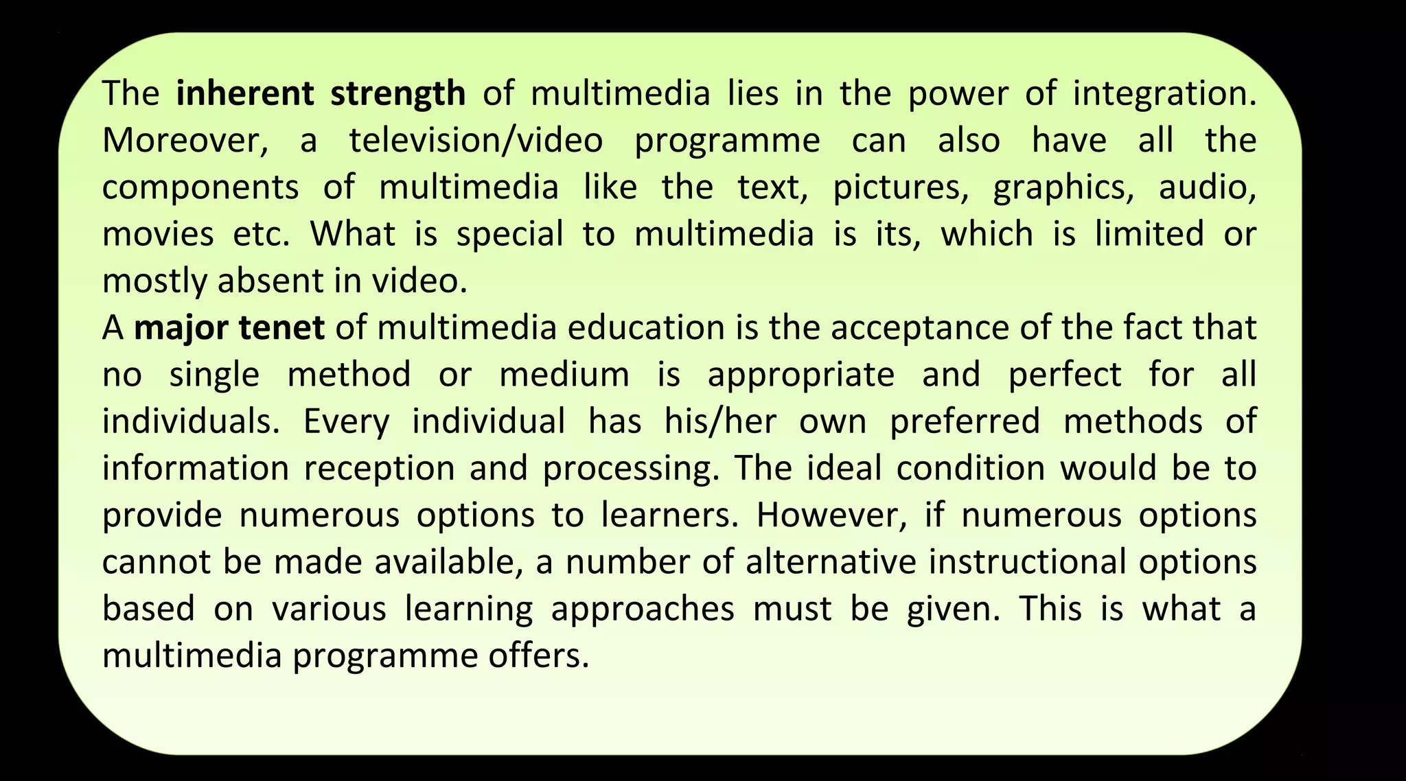 The inherent strength of multimedia lies in the power of integration.
Moreover, a television/video programme can also have all the
components of multimedia like the text, pictures, graphics, audio,
movies etc. What is special to multimedia is its, which is limited or
mostly absent in video.
A major tenet of multimedia education is the acceptance of the fact that
no single method or medium is appropriate and perfect for all
individuals. Every individual has his/her own preferred methods of
information reception and processing. The ideal condition would be to
provide numerous options to learners. However, if numerous options
cannot be made available, a number of alternative instructional options
based on various learning approaches must be given. This is what a
multimedia programme offers.
The inherent strength of multimedia lies in the power of integration.
Moreover, a television/video programme can also have all the
components of multimedia like the text, pictures, graphics, audio,
movies etc. What is special to multimedia is its, which is limited or
mostly absent in video.
A major tenet of multimedia education is the acceptance of the fact that
no single method or medium is appropriate and perfect for all
individuals. Every individual has his/her own preferred methods of
information reception and processing. The ideal condition would be to
provide numerous options to learners. However, if numerous options
cannot be made available, a number of alternative instructional options
based on various learning approaches must be given. This is what a
multimedia programme offers.
 