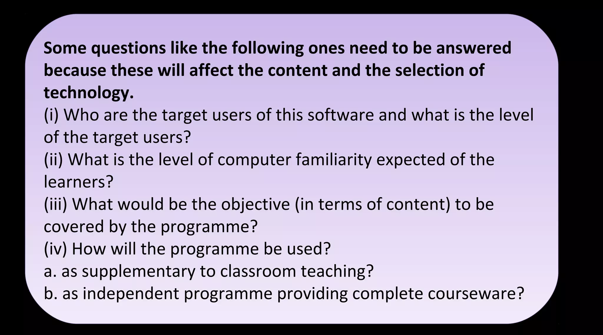 Some questions like the following ones need to be answered
because these will affect the content and the selection of
technology.
(i) Who are the target users of this software and what is the level
of the target users?
(ii) What is the level of computer familiarity expected of the
learners?
(iii) What would be the objective (in terms of content) to be
covered by the programme?
(iv) How will the programme be used?
a. as supplementary to classroom teaching?
b. as independent programme providing complete courseware?
Some questions like the following ones need to be answered
because these will affect the content and the selection of
technology.
(i) Who are the target users of this software and what is the level
of the target users?
(ii) What is the level of computer familiarity expected of the
learners?
(iii) What would be the objective (in terms of content) to be
covered by the programme?
(iv) How will the programme be used?
a. as supplementary to classroom teaching?
b. as independent programme providing complete courseware?
 