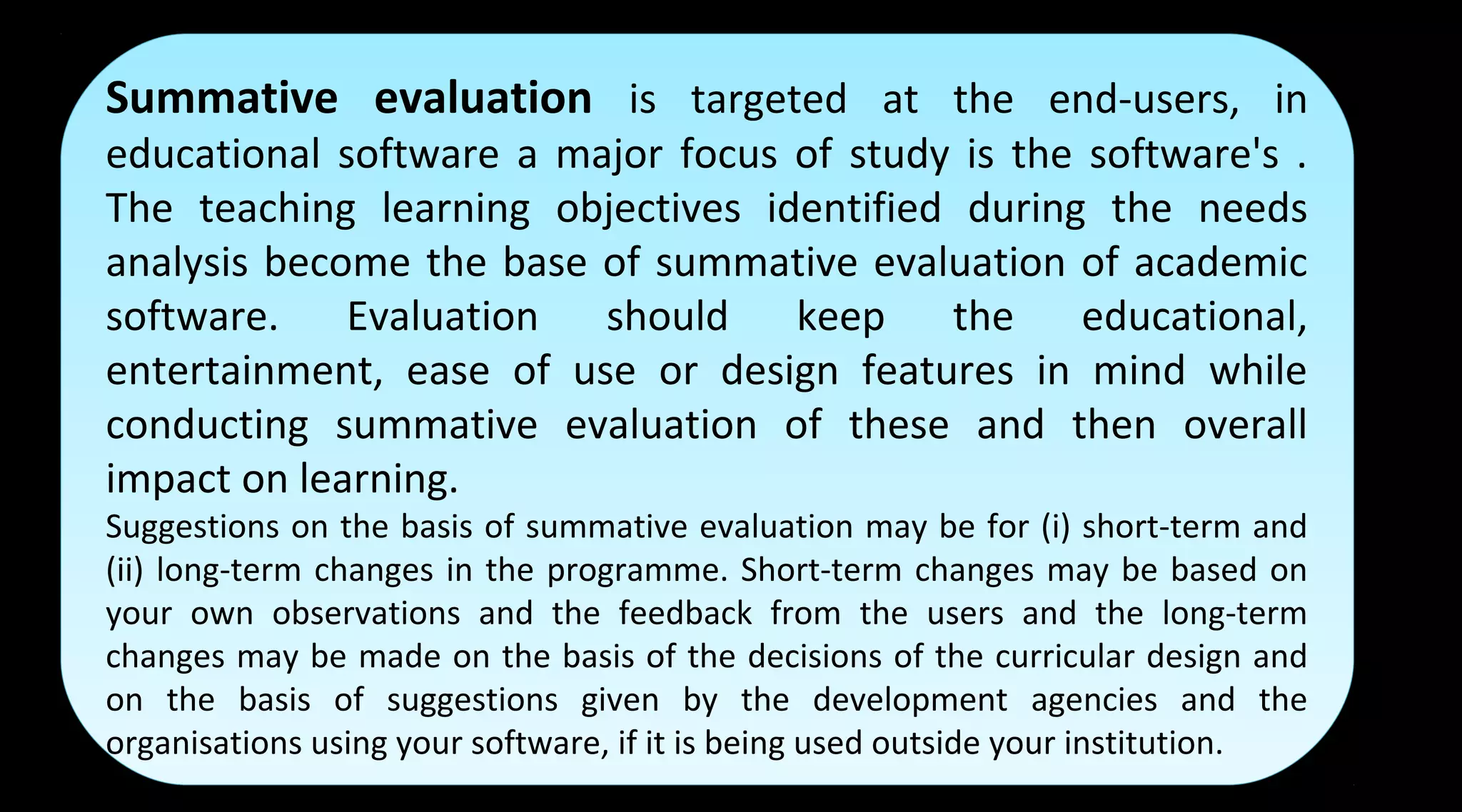 Summative evaluation is targeted at the end-users, in
educational software a major focus of study is the software's .
The teaching learning objectives identified during the needs
analysis become the base of summative evaluation of academic
software. Evaluation should keep the educational,
entertainment, ease of use or design features in mind while
conducting summative evaluation of these and then overall
impact on learning.
Suggestions on the basis of summative evaluation may be for (i) short-term and
(ii) long-term changes in the programme. Short-term changes may be based on
your own observations and the feedback from the users and the long-term
changes may be made on the basis of the decisions of the curricular design and
on the basis of suggestions given by the development agencies and the
organisations using your software, if it is being used outside your institution.
Summative evaluation is targeted at the end-users, in
educational software a major focus of study is the software's .
The teaching learning objectives identified during the needs
analysis become the base of summative evaluation of academic
software. Evaluation should keep the educational,
entertainment, ease of use or design features in mind while
conducting summative evaluation of these and then overall
impact on learning.
Suggestions on the basis of summative evaluation may be for (i) short-term and
(ii) long-term changes in the programme. Short-term changes may be based on
your own observations and the feedback from the users and the long-term
changes may be made on the basis of the decisions of the curricular design and
on the basis of suggestions given by the development agencies and the
organisations using your software, if it is being used outside your institution.
 
