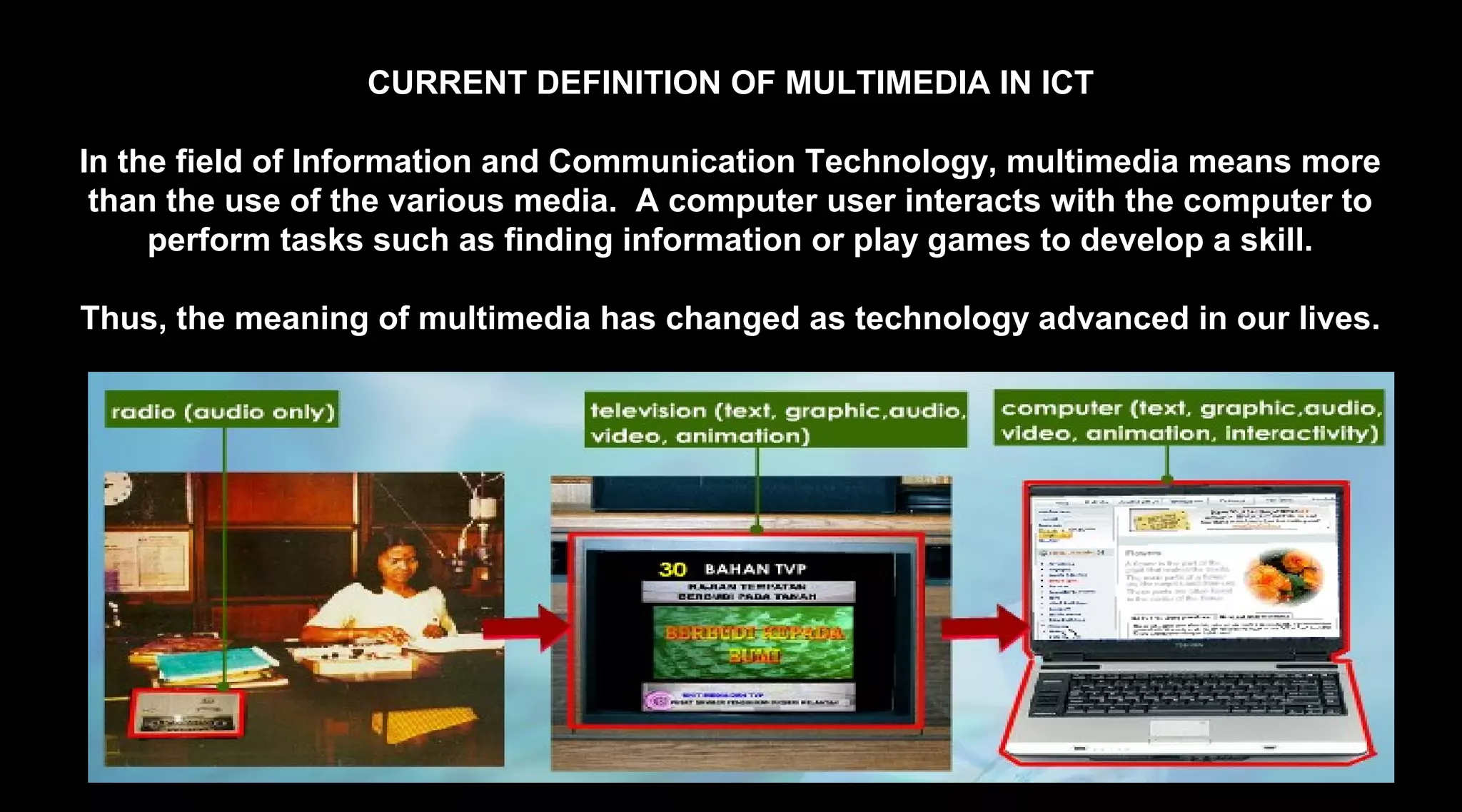 CURRENT DEFINITION OF MULTIMEDIA IN ICT
In the field of Information and Communication Technology, multimedia means more
than the use of the various media. A computer user interacts with the computer to
perform tasks such as finding information or play games to develop a skill.
Thus, the meaning of multimedia has changed as technology advanced in our lives.
 