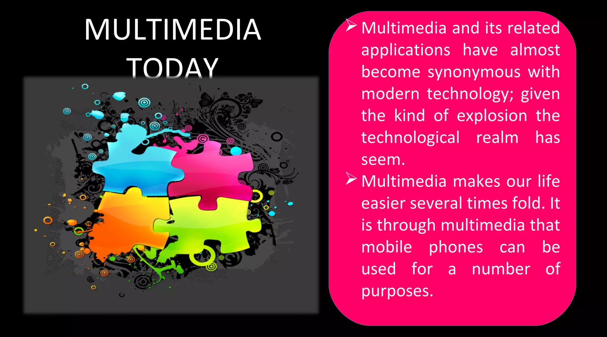 MULTIMEDIA
TODAY
Multimedia and its related
applications have almost
become synonymous with
modern technology; given
the kind of explosion the
technological realm has
seem.
Multimedia makes our life
easier several times fold. It
is through multimedia that
mobile phones can be
used for a number of
purposes.
Multimedia and its related
applications have almost
become synonymous with
modern technology; given
the kind of explosion the
technological realm has
seem.
Multimedia makes our life
easier several times fold. It
is through multimedia that
mobile phones can be
used for a number of
purposes.
 