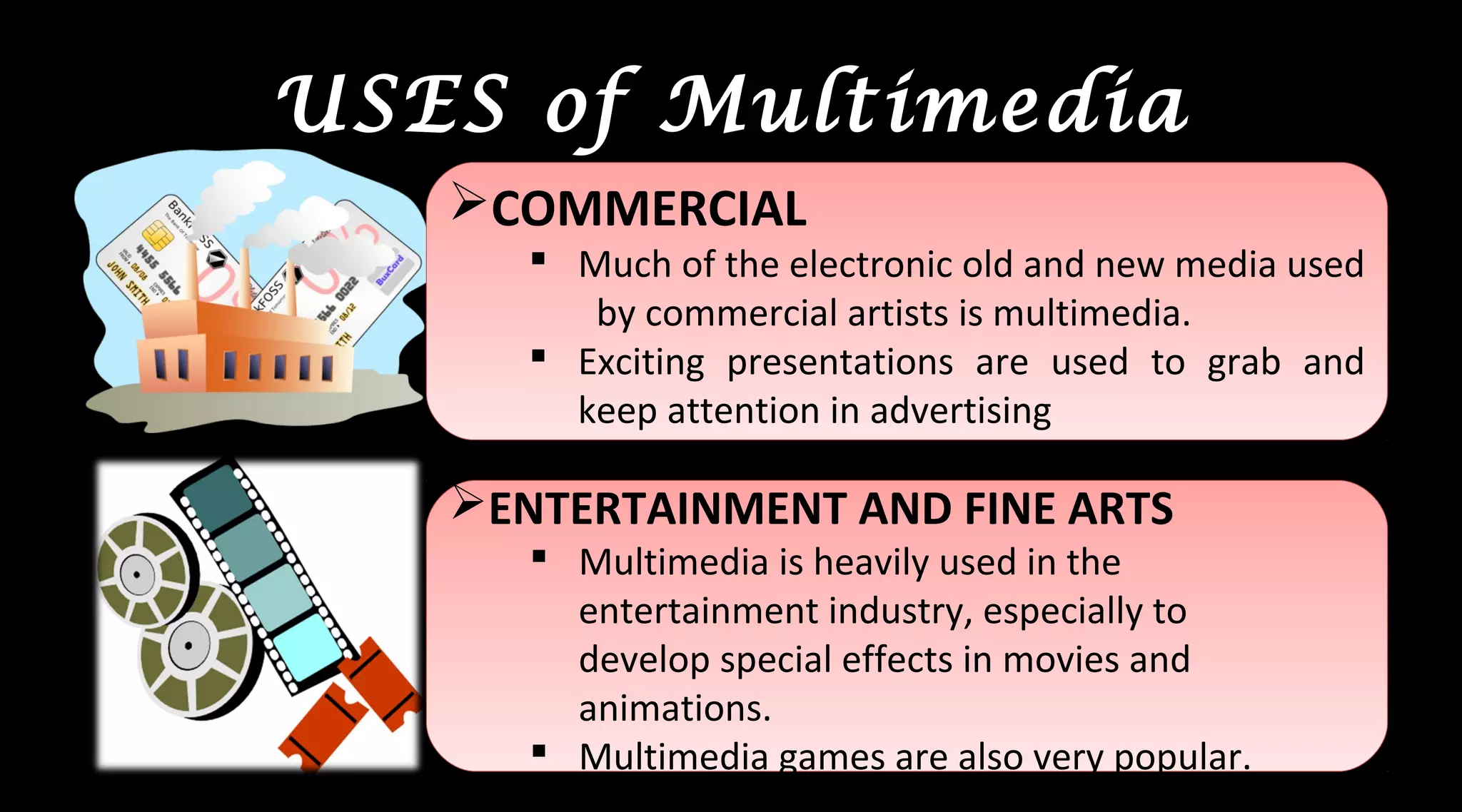 USES of Multimedia
COMMERCIAL
 Much of the electronic old and new media used
by commercial artists is multimedia.
 Exciting presentations are used to grab and
keep attention in advertising
COMMERCIAL
 Much of the electronic old and new media used
by commercial artists is multimedia.
 Exciting presentations are used to grab and
keep attention in advertising
ENTERTAINMENT AND FINE ARTS
 Multimedia is heavily used in the
entertainment industry, especially to
develop special effects in movies and
animations.
 Multimedia games are also very popular.
ENTERTAINMENT AND FINE ARTS
 Multimedia is heavily used in the
entertainment industry, especially to
develop special effects in movies and
animations.
 Multimedia games are also very popular.
 