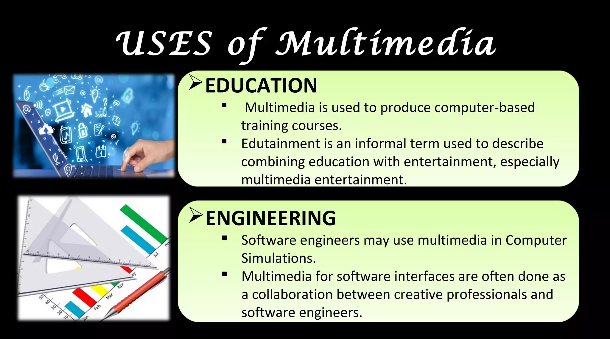 USES of Multimedia
EDUCATION
 Multimedia is used to produce computer-based
training courses.
 Edutainment is an informal term used to describe
combining education with entertainment, especially
multimedia entertainment.
EDUCATION
 Multimedia is used to produce computer-based
training courses.
 Edutainment is an informal term used to describe
combining education with entertainment, especially
multimedia entertainment.
ENGINEERING
 Software engineers may use multimedia in Computer
Simulations.
 Multimedia for software interfaces are often done as
a collaboration between creative professionals and
software engineers.
ENGINEERING
 Software engineers may use multimedia in Computer
Simulations.
 Multimedia for software interfaces are often done as
a collaboration between creative professionals and
software engineers.
 