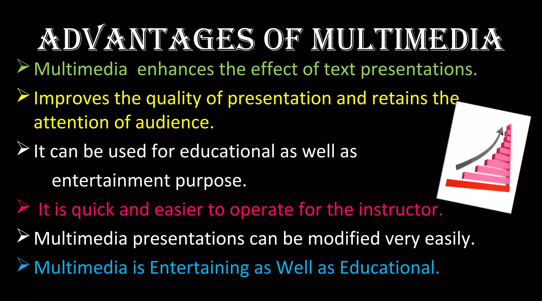 advantaGeS oF MultiMedia
Multimedia enhances the effect of text presentations.
Improves the quality of presentation and retains the
attention of audience.
It can be used for educational as well as
entertainment purpose.
 It is quick and easier to operate for the instructor.
Multimedia presentations can be modified very easily.
Multimedia is Entertaining as Well as Educational.
 