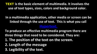 TEXT is the basic element of multimedia. It involves the
use of text types, sizes, colors and background color.
In a multimedia application, other media or screen can be
linked through the use of text. This is what you call
Hypertext.
To produce an effective multimedia program there are
three things that need to be considered. They are:
1. The position of the text on the screen.
2. Length of the message
3. Legibility of the text.
 