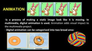 ANIMATION
-is a process of making a static image look like it is moving. In
multimedia, digital animation is used. Animation adds visual impact to
the multimedia project.
- Digital animation can be categorised into two broad area:
 