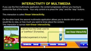 INTERACTIVITY OF MULTIMEDIA
If you use the first multimedia application, the content progresses without you having to
control the flow of the movie. Your only control is to press the “play” and the “stop” buttons.
This interaction is called linear interactivity.
On the other hand, the second multimedia application allows you to decide which part you
would like to view, or how much you want to know about the content.
This interaction is named non-linear interactivity.
 