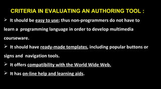 CRITERIA IN EVALUATING AN AUTHORING TOOL :
 It should be easy to use; thus non-programmers do not have to
learn a programming language in order to develop multimedia
courseware.
 It should have ready-made templates, including popular buttons or
signs and navigation tools.
 It offers compatibility with the World Wide Web.
 It has on-line help and learning aids.
 