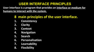 USER INTERFACE PRINCIPLES
User interface is a program that provides an interface or medium for
humans to interact with the system.
8 main principles of the user interface.
1. Consistency
2. Clarity
3. Context
4. Navigation
5. Search
6. Personalisation
7. Learnability
8. Flexibility
 