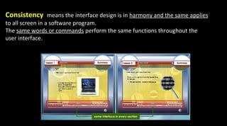 Consistency means the interface design is in harmony and the same applies
to all screen in a software program.
The same words or commands perform the same functions throughout the
user interface.
 