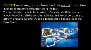 Context means every part of a lesson should be relevant to a particular
title. Ideas presented need to relate to the title.
The user interface should be structured. For example, if the lesson is
about Flow Chart, all the sections including the introduction, content,
activity, evaluation, summary and extension should be related to the
Flow Chart.
 