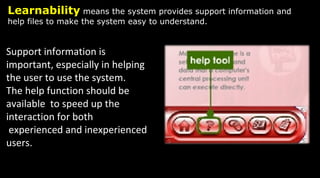 Learnability means the system provides support information and
help files to make the system easy to understand.
Support information is
important, especially in helping
the user to use the system.
The help function should be
available to speed up the
interaction for both
experienced and inexperienced
users.
 