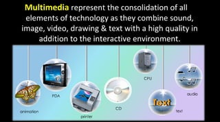 Multimedia represent the consolidation of all
elements of technology as they combine sound,
image, video, drawing & text with a high quality in
addition to the interactive environment.
 