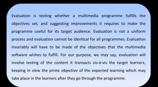 Evaluation is testing whether a multimedia programme fulfills the
objectives set, and suggesting improvements it requires to make the
programme useful for its target audience. Evaluation is not a uniform
process and evaluation cannot be identical for all programmes. Evaluation
invariably will have to be made of the objectives that the multimedia
software wishes to fulfill. For our purpose, we may say, evaluation will
involve testing of the content it transacts vis-à-vis the target learners,
keeping in view the prime objective of the expected learning which may
take place in the learners after they go through the programme.
Evaluation is testing whether a multimedia programme fulfills the
objectives set, and suggesting improvements it requires to make the
programme useful for its target audience. Evaluation is not a uniform
process and evaluation cannot be identical for all programmes. Evaluation
invariably will have to be made of the objectives that the multimedia
software wishes to fulfill. For our purpose, we may say, evaluation will
involve testing of the content it transacts vis-à-vis the target learners,
keeping in view the prime objective of the expected learning which may
take place in the learners after they go through the programme.
 