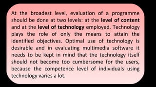 At the broadest level, evaluation of a programme
should be done at two levels: at the level of content
and at the level of technology employed. Technology
plays the role of only the means to attain the
identified objectives. Optimal use of technology is
desirable and in evaluating multimedia software it
needs to be kept in mind that the technology itself
should not become too cumbersome for the users,
because the competence level of individuals using
technology varies a lot.
At the broadest level, evaluation of a programme
should be done at two levels: at the level of content
and at the level of technology employed. Technology
plays the role of only the means to attain the
identified objectives. Optimal use of technology is
desirable and in evaluating multimedia software it
needs to be kept in mind that the technology itself
should not become too cumbersome for the users,
because the competence level of individuals using
technology varies a lot.
 