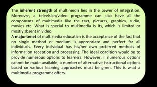 The inherent strength of multimedia lies in the power of integration.
Moreover, a television/video programme can also have all the
components of multimedia like the text, pictures, graphics, audio,
movies etc. What is special to multimedia is its, which is limited or
mostly absent in video.
A major tenet of multimedia education is the acceptance of the fact that
no single method or medium is appropriate and perfect for all
individuals. Every individual has his/her own preferred methods of
information reception and processing. The ideal condition would be to
provide numerous options to learners. However, if numerous options
cannot be made available, a number of alternative instructional options
based on various learning approaches must be given. This is what a
multimedia programme offers.
The inherent strength of multimedia lies in the power of integration.
Moreover, a television/video programme can also have all the
components of multimedia like the text, pictures, graphics, audio,
movies etc. What is special to multimedia is its, which is limited or
mostly absent in video.
A major tenet of multimedia education is the acceptance of the fact that
no single method or medium is appropriate and perfect for all
individuals. Every individual has his/her own preferred methods of
information reception and processing. The ideal condition would be to
provide numerous options to learners. However, if numerous options
cannot be made available, a number of alternative instructional options
based on various learning approaches must be given. This is what a
multimedia programme offers.
 