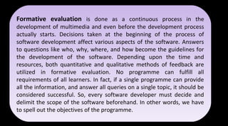Formative evaluation is done as a continuous process in the
development of multimedia and even before the development process
actually starts. Decisions taken at the beginning of the process of
software development affect various aspects of the software. Answers
to questions like who, why, where, and how become the guidelines for
the development of the software. Depending upon the time and
resources, both quantitative and qualitative methods of feedback are
utilized in formative evaluation. No programme can fulfill all
requirements of all learners. In fact, if a single programme can provide
all the information, and answer all queries on a single topic, it should be
considered successful. So, every software developer must decide and
delimit the scope of the software beforehand. In other words, we have
to spell out the objectives of the programme.
Formative evaluation is done as a continuous process in the
development of multimedia and even before the development process
actually starts. Decisions taken at the beginning of the process of
software development affect various aspects of the software. Answers
to questions like who, why, where, and how become the guidelines for
the development of the software. Depending upon the time and
resources, both quantitative and qualitative methods of feedback are
utilized in formative evaluation. No programme can fulfill all
requirements of all learners. In fact, if a single programme can provide
all the information, and answer all queries on a single topic, it should be
considered successful. So, every software developer must decide and
delimit the scope of the software beforehand. In other words, we have
to spell out the objectives of the programme.
 