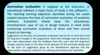 Summative evaluation is targeted at the end-users, in
educational software a major focus of study is the software's .
The teaching learning objectives identified during the needs
analysis become the base of summative evaluation of academic
software. Evaluation should keep the educational,
entertainment, ease of use or design features in mind while
conducting summative evaluation of these and then overall
impact on learning.
Suggestions on the basis of summative evaluation may be for (i) short-term and
(ii) long-term changes in the programme. Short-term changes may be based on
your own observations and the feedback from the users and the long-term
changes may be made on the basis of the decisions of the curricular design and
on the basis of suggestions given by the development agencies and the
organisations using your software, if it is being used outside your institution.
Summative evaluation is targeted at the end-users, in
educational software a major focus of study is the software's .
The teaching learning objectives identified during the needs
analysis become the base of summative evaluation of academic
software. Evaluation should keep the educational,
entertainment, ease of use or design features in mind while
conducting summative evaluation of these and then overall
impact on learning.
Suggestions on the basis of summative evaluation may be for (i) short-term and
(ii) long-term changes in the programme. Short-term changes may be based on
your own observations and the feedback from the users and the long-term
changes may be made on the basis of the decisions of the curricular design and
on the basis of suggestions given by the development agencies and the
organisations using your software, if it is being used outside your institution.
 