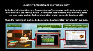 CURRENT DEFINITION OF MULTIMEDIA IN ICT
In the field of Information and Communication Technology, multimedia means more
than the use of the various media. A computer user interacts with the computer to
perform tasks such as finding information or play games to develop a skill.
Thus, the meaning of multimedia has changed as technology advanced in our lives.
 