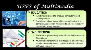 USES of Multimedia
EDUCATION
 Multimedia is used to produce computer-based
training courses.
 Edutainment is an informal term used to describe
combining education with entertainment, especially
multimedia entertainment.
EDUCATION
 Multimedia is used to produce computer-based
training courses.
 Edutainment is an informal term used to describe
combining education with entertainment, especially
multimedia entertainment.
ENGINEERING
 Software engineers may use multimedia in Computer
Simulations.
 Multimedia for software interfaces are often done as
a collaboration between creative professionals and
software engineers.
ENGINEERING
 Software engineers may use multimedia in Computer
Simulations.
 Multimedia for software interfaces are often done as
a collaboration between creative professionals and
software engineers.
 