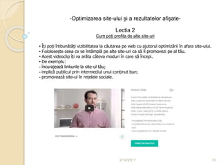 2/16/2017 10
-Optimizarea site-ului și a rezultatelor afișate-
Lectia 2
Cum poți profita de alte site-uri
• Îți poți îmbunătăți vizibilitatea la căutarea pe web cu ajutorul optimizării în afara site-ului.
• Fololosește ceea ce se întâmplă pe alte site-uri ca să îl promovezi pe al tău.
• Acest videoclip îți va arăta câteva moduri în care să începi.
• De exemplu:
- încurajează linkurile la site-ul tău;
- implică publicul prin intermediul unui conținut bun;
- promovează site-ul în rețelele sociale.
 