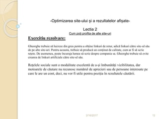 2/16/2017 12
-Optimizarea site-ului și a rezultatelor afișate-
Lectia 2
Cum poți profita de alte site-uri
Exercitiu rezolvare:
Gheorghe trebuie să lucreze din greu pentru a obține linkuri de retur, adică linkuri către site-ul său
de pe alte site-uri. Pentru aceasta, trebuie să producă un conținut de calitate, cum ar fi să scrie
rețete. De asemenea, poate încuraja lumea să scrie despre compania sa. Gheorghe trebuie să evite
crearea de linkuri artificiale către site-ul său.
Rețelele sociale sunt o modalitate excelentă de a-și îmbunătăți vizibilitatea, dar
motoarele de căutare nu recunosc numărul de aprecieri sau de persoane interesate pe
care le are un cont, deci, nu vor fi utile pentru poziția în rezultatele căutării.
 