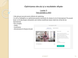 2/16/2017 13
-Optimizarea site-ului și a rezultatelor afișate-
Lectia 3
Treci granițele cu SEO
• Alte țări pot necesita tactici diferite de marketing.
• La fel se întâmplă și cu optimizarea pentru motoarele de căutare la nivel internațional. În această
lecție vei învăța despre elementele care trebuie modificate atunci când site-ul tău devine
internațional.
• De exemplu:
- limba;
- localizarea;
- direcționarea în funcție de țară.
 