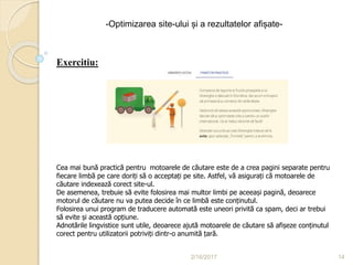 2/16/2017 14
-Optimizarea site-ului și a rezultatelor afișate-
Lectia 3
Treci granițele cu SEO
Exercitiu:
Cea mai bună practică pentru motoarele de căutare este de a crea pagini separate pentru
fiecare limbă pe care doriți să o acceptați pe site. Astfel, vă asigurați că motoarele de
căutare indexează corect site-ul.
De asemenea, trebuie să evite folosirea mai multor limbi pe aceeași pagină, deoarece
motorul de căutare nu va putea decide în ce limbă este conținutul.
Folosirea unui program de traducere automată este uneori privită ca spam, deci ar trebui
să evite și această opțiune.
Adnotările lingvistice sunt utile, deoarece ajută motoarele de căutare să afișeze conținutul
corect pentru utilizatorii potriviți dintr-o anumită țară.
 