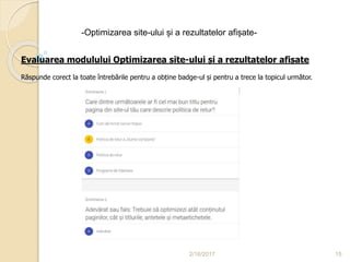 2/16/2017 15
-Optimizarea site-ului și a rezultatelor afișate-
Evaluarea modulului Optimizarea site-ului și a rezultatelor afișate
Răspunde corect la toate întrebările pentru a obține badge-ul și pentru a trece la topicul următor.
 