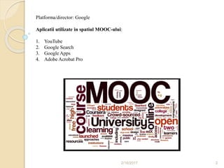 2/16/2017 2
Platforma/director: Google
Aplicatii utilizate in spatiul MOOC-ului:
1. YouTube
2. Google Search
3. Google Apps
4. Adobe Acrobat Pro
 