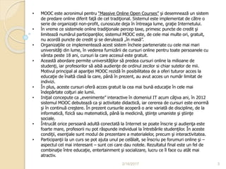 2/16/2017 3
• MOOC este acronimul pentru “Massive Online Open Courses” şi desemnează un sistem
de predare online diferit faţă de cel tradiţional. Sistemul este implementat de către o
serie de organizaţii non-profit, cunoscute deja în întreaga lume, graţie Internetului.
• În vreme ce sistemele online tradiţionale percep taxe, primesc puncte de credit şi
limitează numărul participanţilor, sistemul MOOC este, de cele mai multe ori, gratuit,
nu acordă puncte de credit şi se derulează „în masă”.
• Organizaţiile ce implementează acest sistem încheie parteneriate cu cele mai mari
universităţi din lume, în vederea furnizării de cursuri online pentru toate persoanele cu
vârsta peste 18 ani, cursuri la care accesul este gratuit.
• Această abordare permite universităţilor să predea cursuri online la milioane de
studenţi, iar profesorilor să aibă audienţe de ordinul zecilor si chiar sutelor de mii.
Motivul principal al apariţiei MOOC rezidă în posibilitatea de a oferi tuturor acces la
educaţie de înaltă clasă la care, până în prezent, au avut acces un număr limitat de
indivizi.
• În plus, aceste cursuri oferă acces gratuit la cea mai bună educaţie în cele mai
îndepărtate colţuri ale lumii.
• Iniţial concepute ca „evenimente” interactive în domeniul IT acum câţiva ani, în 2012
sistemul MOOC debutează ca şi activitate didactică, iar cererea de cursuri este enormă
şi în continuă creştere. În prezent cursurile acoperă o arie variată de discipline, de la
informatică, fizică sau matematică, până la medicină, ştiinţe umaniste şi ştiinţe
sociale.
• Întrucât orice persoană adultă conectată la Internet se poate înscrie şi audienţa este
foarte mare, profesorii nu pot răspunde individual la întrebările studenţilor. În aceste
condiţii, esenţiale sunt modul de prezentare a materialelor, precum şi interactivitatea.
• Participanţii la un curs se pot ajuta unul pe celălalt, se înscriu pe forumuri online şi –
aspectul cel mai interesant – sunt cei care dau notele. Rezultatul final este un fel de
combinaţie între educaţie, entertainment şi socializare, lucru ce îl face cu atât mai
atractiv.
 