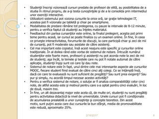 2/16/2017 4
• Studenţii înscrişi vizionează cursuri predate de profesori de elită, au posibilitatea de a
studia în ritmul propriu, de a-şi testa cunoştinţele şi de a le consolida prin intermediul
unor exerciţii interactive.
• Utilizatorii sistemului pot viziona cursurile la orice oră, iar graţie tehnologiei IT,
acestea pot fi vizionate pe tabletă şi chiar pe smartphone.
• Modalitatea de predare rămâne tot prelegerea, cu pauze la intervale de 8-12 minute,
pentru a verifica faptul că studenţii au înţeles materialul.
• Feedbackul din partea cursanţilor este online, la finalul prelegerii, aceştia pot primi
teme pentru acasă, iar cursul se poate finaliza cu un examen online. În fine, în ceea
ce priveşte interactivitatea, forumurile de discuţii, la care participă chiar şi zeci de mii
de cursanţi, pot fi moderate sau asistate de către asistenţi.
• Cel mai important este copiatul, însă acest neajuns este specific şi cursurilor online
tradiţionale. În al doilea rând este vorba de sistemul de notare. Întrucât numărul
studenţilor este foarte mare, profesorii şi asistenţii nu pot acorda note la zeci de mii
de studenţi; aşa încât, la temele şi testele care nu pot fi notate automat de către
aplicaţie, studenţii înşişi sunt cei care îşi dau note.
• Sistemul de notare este în fapt, unul dintre cele mai interesante aspecte ale cursurilor
MOOC, fiecare student fiind evaluat de către cinci alţi colegi. Ce se întâmplă însă,
dacă cei care te evaluează nu sunt suficient de pregătiţi? Sau sunt prea exigenţi? Sau
pur şi simplu, nu acordă timpul necesar acestei activităţi?
• Pentru a verifica sistemul de notare, o soluţie ar fi analiza comparabilităţii celor cinci
note, de altfel acesta este şi motivul pentru care s-a optat pentru cinci evaluări, în loc
de două, maxim trei.
• În fine, un alt dezavantaj major este acela că, de multe ori, studenţii nu sunt pregătiţi
pentru activitatea didactică la nivel de universitate. Unele cursuri pot fi condiţionate
de acumularea prealabilă a unor cunoştinţe şi concepte teoretice. Din acest
motiv, sunt puţini aceia care duc cursurile la bun sfârşit, media de promovabilitate
este redusă, aproximativ 25%.
 