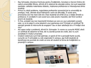 2/16/2017 5
• Ray Schroeder, directorul Centrului pentru Învăţământ, Cercetare si Servicii Online din
cadrul universităţii Illinois, afirmă că în sistemul de educaţie online, trei sunt aspectele
esenţiale: calitatea materialului didactic, implicarea profesorului si interacţiunea dintre
studenţi.
• Primul nu ridică probleme, majoritatea profesorilor provenind de la universităţi de
prestigiu; însă, ultimele două întâmpină o serie de dificultăţi. În acest sens,
provocarea cea mai mare este de a face studenţii să simtă că au o relaţie directă cu
profesorul, în condiţiile în care acest lucru este practic imposibil, dat fiind numărul
enorm de studenţi.
• În fine, probabil cea mai importantă întrebare pe care şi-o pun potenţialii cursanţi
este: cu ce te alegi în urma absolvirii unui asemenea curs? Primeşti un certificat? Îţi
sporeşti şansele la interviurile de angajare? Sau ai doar satisfacţia de a fi învăţat ceva
nou?
• Aici apare iarăşi o problemă, afirmă Dr. Schroeder: în vreme ce cursurile MOOC oferă
un certificat de absolvire la final, ele nu acordă puncte de credit, deci nu sunt
acreditate în mediul universitar.
• Creatorii sistemului sunt însă optimişti, ei speră că într-o perioadă foarte scurtă,
cursurile vor fi echivalate cu cele organizate în campus, aşa încât studenţii să
beneficieze de punctele de credit ca orice alt student la forma de învăţământ cu
prezenţă în campus.
 