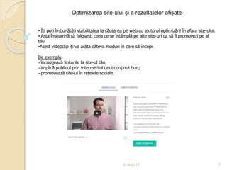 2/16/2017 7
-Optimizarea site-ului și a rezultatelor afișate-
• Îți poți îmbunătăți vizibilitatea la căutarea pe web cu ajutorul optimizării în afara site-ului.
• Asta înseamnă să folosești ceea ce se întâmplă pe alte site-uri ca să îl promovezi pe al
tău.
•Acest videoclip îți va arăta câteva moduri în care să începi.
De exemplu:
- încurajează linkurile la site-ul tău;
- implică publicul prin intermediul unui conținut bun;
- promovează site-ul în rețelele sociale.
 
